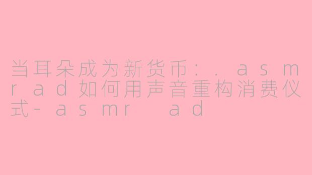 当耳朵成为新货币:.asmrad如何用声音重构消费仪式-asmr ad