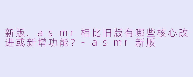 新版.asmr相比旧版有哪些核心改进或新增功能?-asmr新版