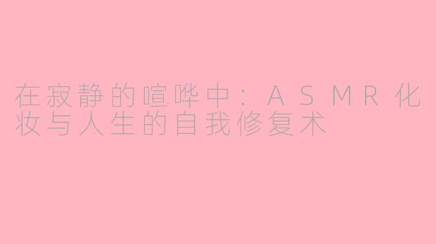 在寂静的喧哗中:ASMR化妆与人生的自我修复术