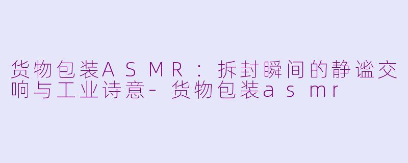 货物包装ASMR：拆封瞬间的静谧交响与工业诗意-货物包装asmr