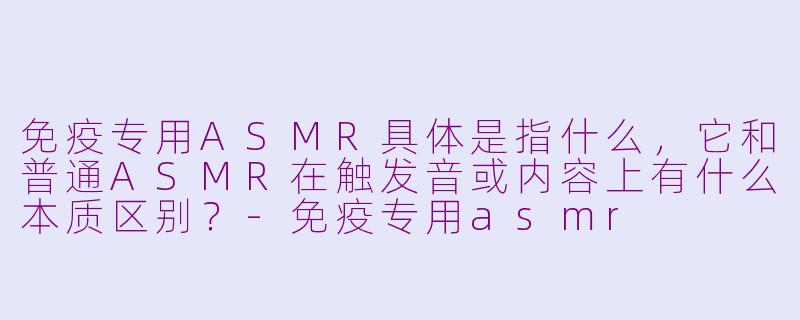 免疫专用ASMR具体是指什么,它和普通ASMR在触发音或内容上有什么本质区别?-免疫专用asmr