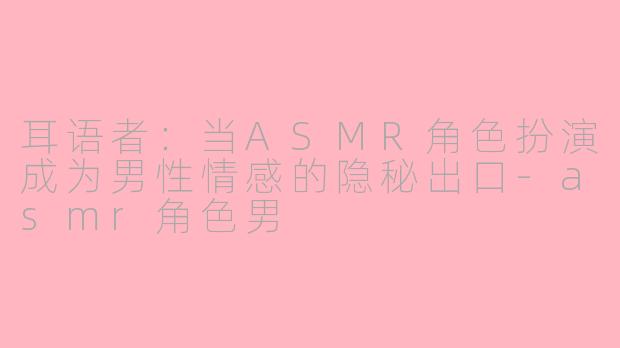 耳语者:当ASMR角色扮演成为男性情感的隐秘出口-asmr角色男