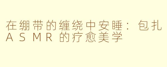 在绷带的缠绕中安睡:包扎ASMR的疗愈美学