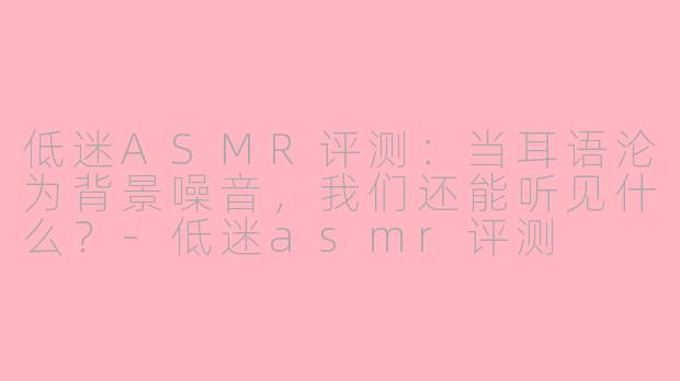 低迷ASMR评测:当耳语沦为背景噪音,我们还能听见什么?-低迷asmr评测