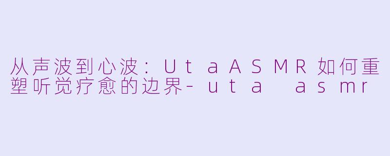 从声波到心波：UtaASMR如何重塑听觉疗愈的边界-uta asmr