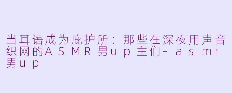 当耳语成为庇护所:那些在深夜用声音织网的ASMR男up主们-asmr男up