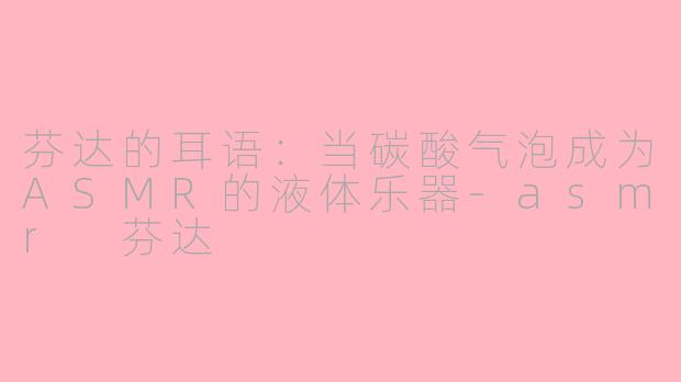 芬达的耳语：当碳酸气泡成为ASMR的液体乐器-asmr 芬达