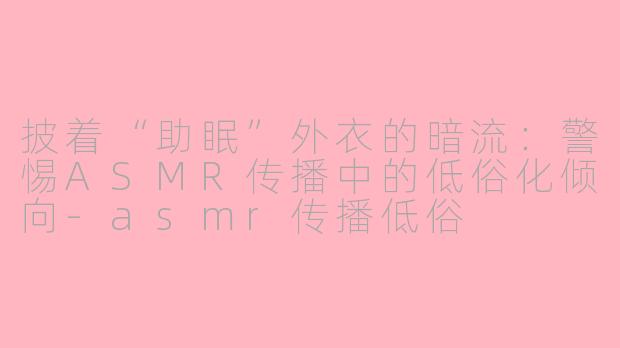 披着“助眠”外衣的暗流：警惕ASMR传播中的低俗化倾向-asmr传播低俗