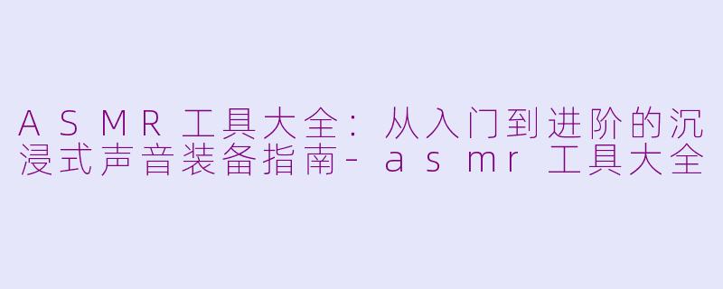 ASMR工具大全:从入门到进阶的沉浸式声音装备指南-asmr工具大全