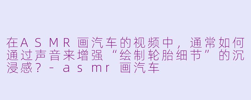 在ASMR画汽车的视频中，通常如何通过声音来增强“绘制轮胎细节”的沉浸感？-asmr画汽车
