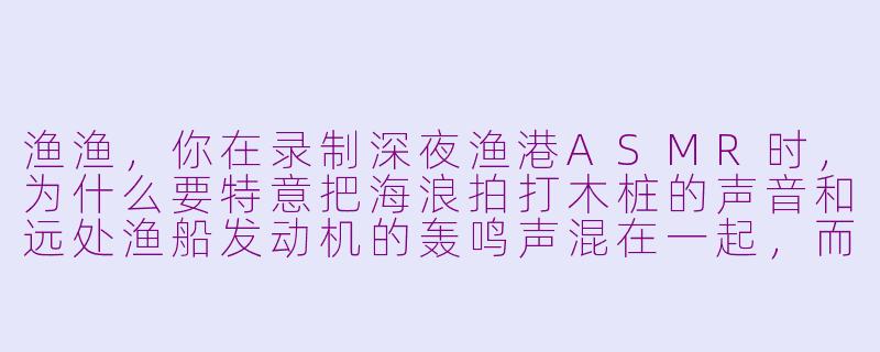 渔渔，你在录制深夜渔港ASMR时，为什么要特意把海浪拍打木桩的声音和远处渔船发动机的轰鸣声混在一起，而不是只保留清晰的水声？-asmr 渔渔