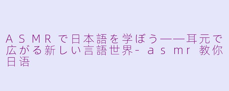ASMRで日本語を学ぼう——耳元で広がる新しい言語世界-asmr教你日语