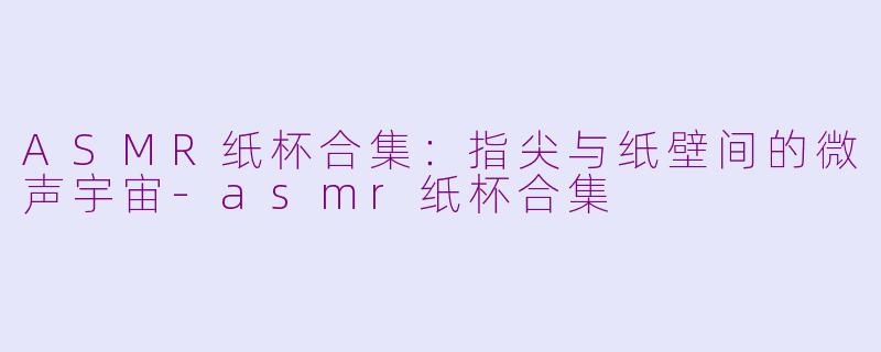 ASMR纸杯合集:指尖与纸壁间的微声宇宙-asmr纸杯合集