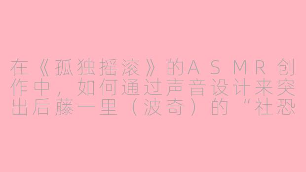 在《孤独摇滚》的ASMR创作中,如何通过声音设计来突出后藤一里(波奇)的“社恐”特质,同时让听众感到治愈而非尴尬?-孤独摇滚asmr