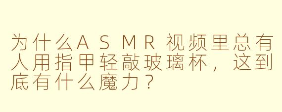 为什么ASMR视频里总有人用指甲轻敲玻璃杯，这到底有什么魔力？