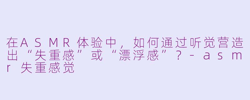 在ASMR体验中,如何通过听觉营造出“失重感”或“漂浮感”?-asmr失重感觉