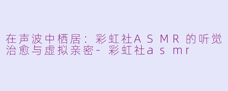 在声波中栖居:彩虹社ASMR的听觉治愈与虚拟亲密-彩虹社asmr