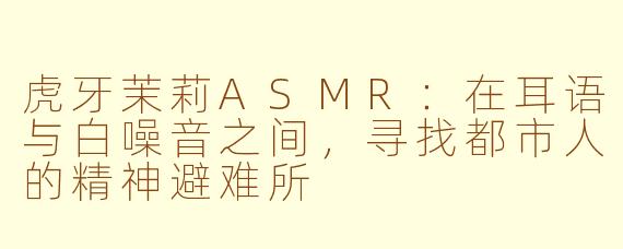 虎牙茉莉ASMR:在耳语与白噪音之间,寻找都市人的精神避难所