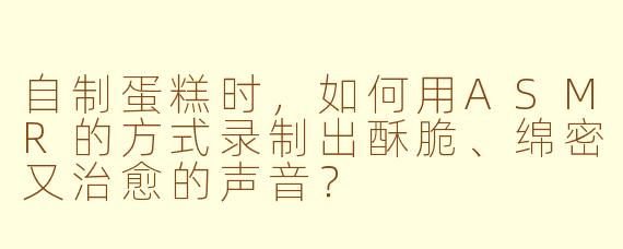 自制蛋糕时,如何用ASMR的方式录制出酥脆、绵密又治愈的声音?