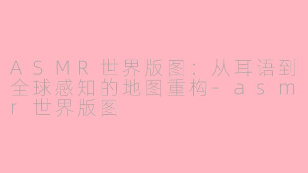 ASMR世界版图:从耳语到全球感知的地图重构-asmr世界版图