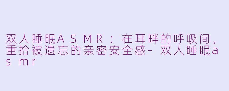 双人睡眠ASMR:在耳畔的呼吸间,重拾被遗忘的亲密安全感-双人睡眠asmr