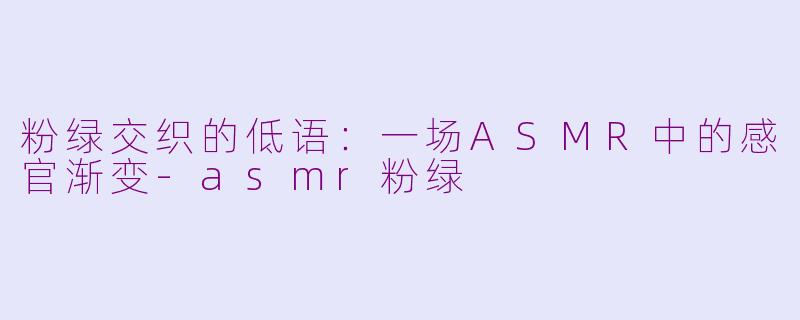 粉绿交织的低语:一场ASMR中的感官渐变-asmr粉绿