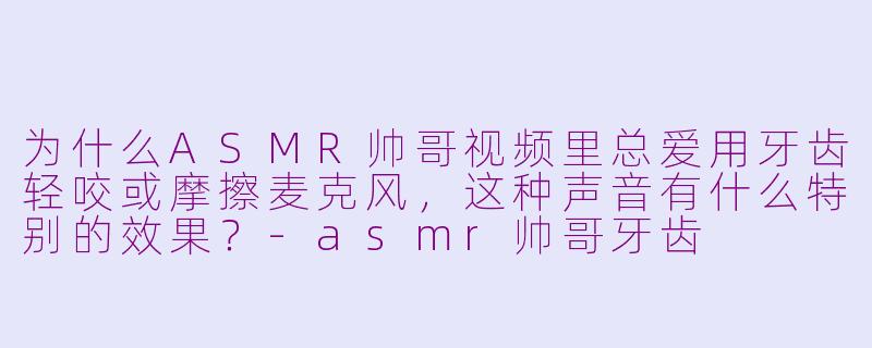 为什么ASMR帅哥视频里总爱用牙齿轻咬或摩擦麦克风,这种声音有什么特别的效果?-asmr帅哥牙齿