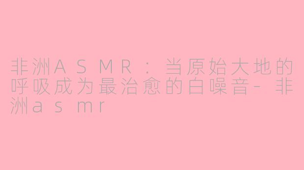 非洲ASMR:当原始大地的呼吸成为最治愈的白噪音-非洲asmr