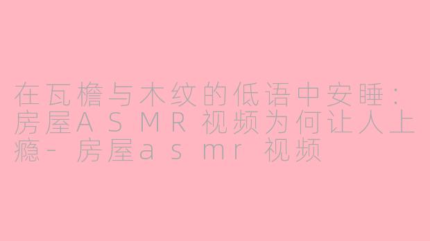 在瓦檐与木纹的低语中安睡：房屋ASMR视频为何让人上瘾-房屋asmr视频