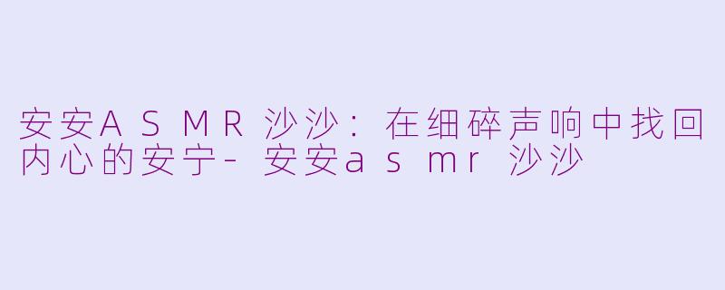安安ASMR沙沙:在细碎声响中找回内心的安宁-安安asmr沙沙