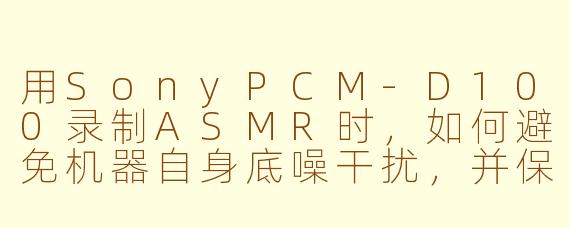 用SonyPCM-D100录制ASMR时，如何避免机器自身底噪干扰，并保留最细腻的触发音细节？