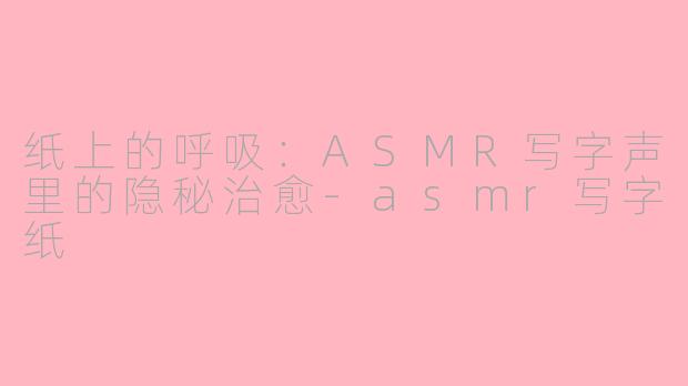 纸上的呼吸:ASMR写字声里的隐秘治愈-asmr写字纸