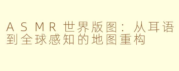 ASMR世界版图:从耳语到全球感知的地图重构