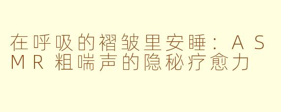 在呼吸的褶皱里安睡:ASMR粗喘声的隐秘疗愈力