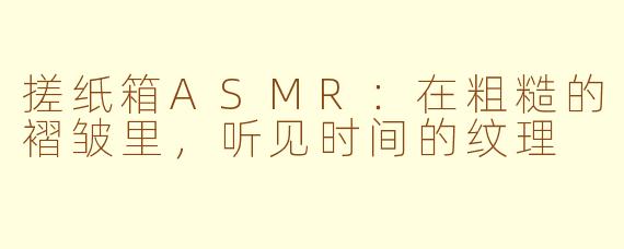 搓纸箱ASMR:在粗糙的褶皱里,听见时间的纹理