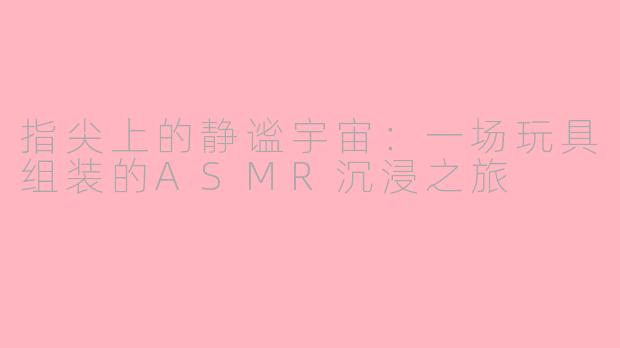 指尖上的静谧宇宙：一场玩具组装的ASMR沉浸之旅