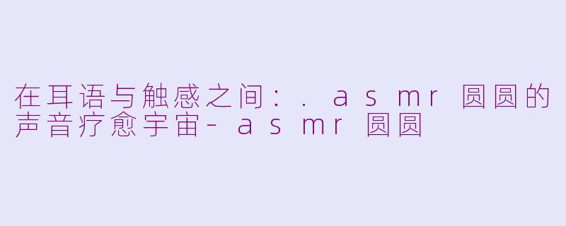 在耳语与触感之间：.asmr圆圆的声音疗愈宇宙-asmr圆圆