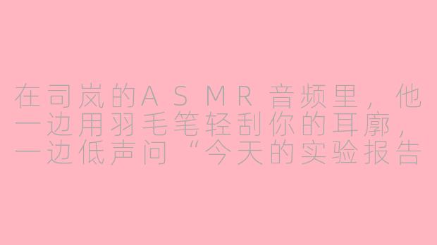 在司岚的ASMR音频里,他一边用羽毛笔轻刮你的耳廓,一边低声问“今天的实验报告,需要我帮你‘复核’一下数据吗?”——这句话里包含了几层暗示?