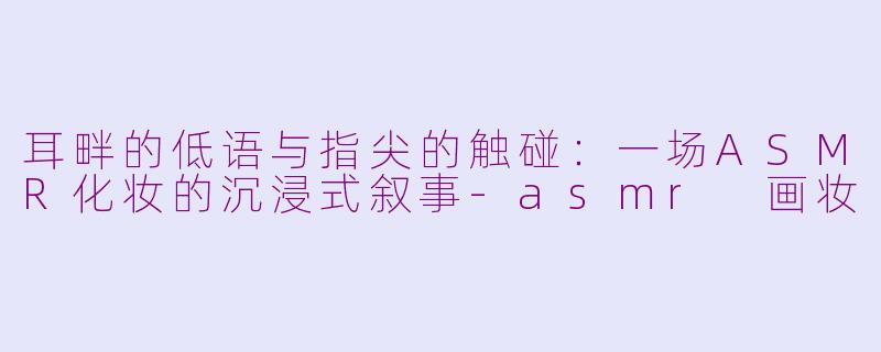 耳畔的低语与指尖的触碰:一场ASMR化妆的沉浸式叙事-asmr 画妆