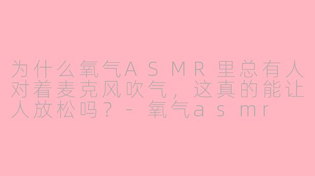 为什么氧气ASMR里总有人对着麦克风吹气，这真的能让人放松吗？-氧气asmr