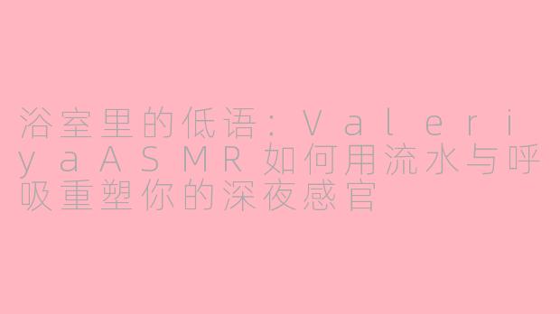 浴室里的低语:ValeriyaASMR如何用流水与呼吸重塑你的深夜感官