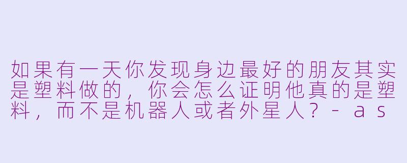 如果有一天你发现身边最好的朋友其实是塑料做的，你会怎么证明他真的是塑料，而不是机器人或者外星人？-asmr塑料朋友