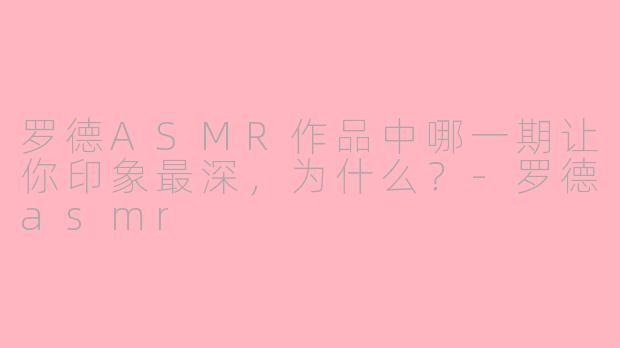 罗德ASMR作品中哪一期让你印象最深，为什么？-罗德asmr