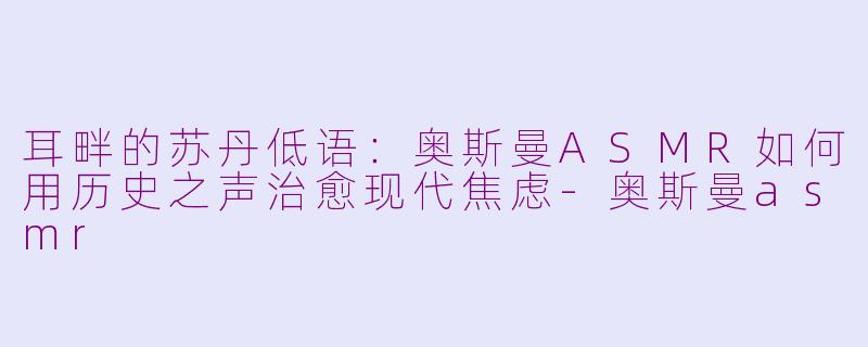 耳畔的苏丹低语:奥斯曼ASMR如何用历史之声治愈现代焦虑-奥斯曼asmr