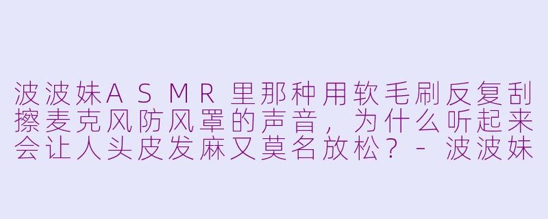 波波妹ASMR里那种用软毛刷反复刮擦麦克风防风罩的声音,为什么听起来会让人头皮发麻又莫名放松?-波波妹asmr