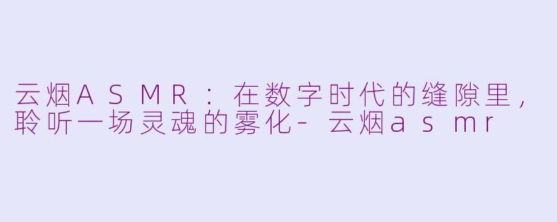 云烟ASMR:在数字时代的缝隙里,聆听一场灵魂的雾化-云烟asmr