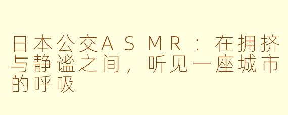 日本公交ASMR:在拥挤与静谧之间,听见一座城市的呼吸