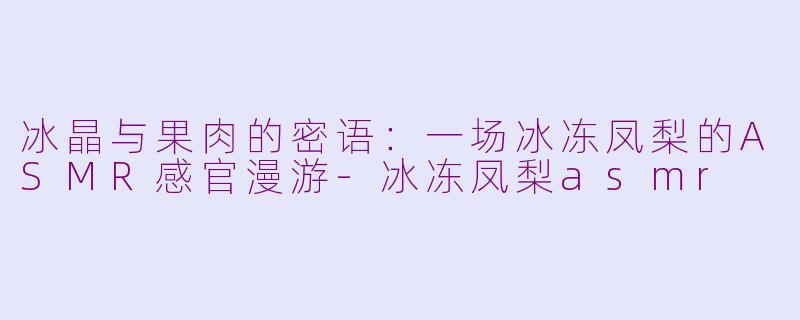 冰晶与果肉的密语:一场冰冻凤梨的ASMR感官漫游-冰冻凤梨asmr