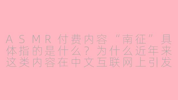 ASMR付费内容“南征”具体指的是什么?为什么近年来这类内容在中文互联网上引发争议?
