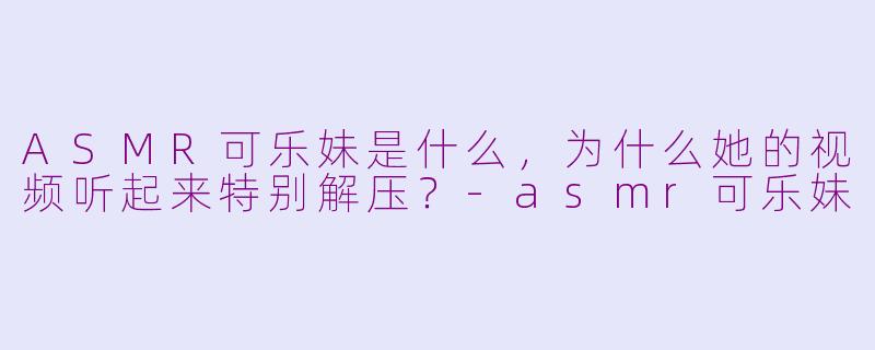 ASMR可乐妹是什么,为什么她的视频听起来特别解压?-asmr可乐妹